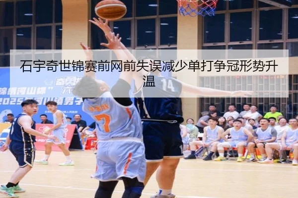 石宇奇世锦赛前网前失误减少单打争冠形势升温