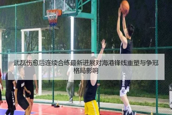 武磊伤愈后连续合练最新进展对海港锋线重塑与争冠格局影响（JIANGNANSPORT）